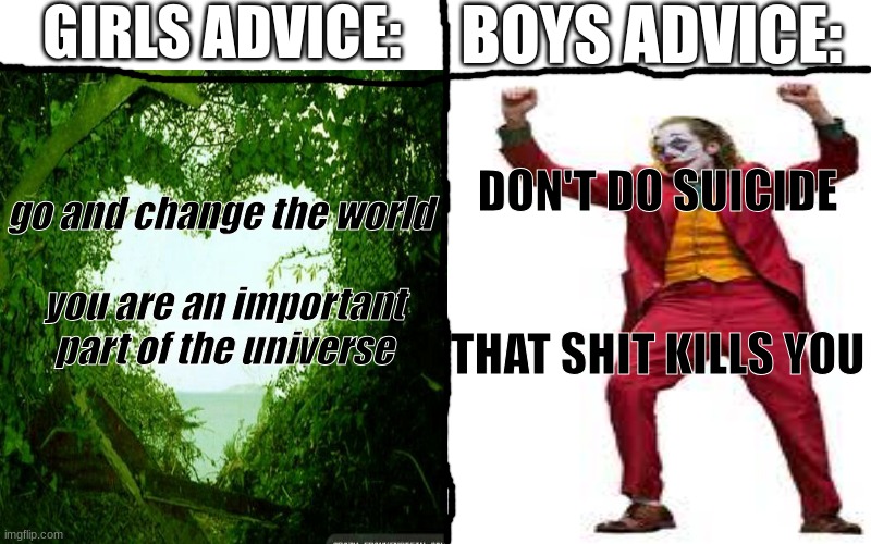 GIRLS ADVICE:; go and change the world 
 
you are an important part of the universe; BOYS ADVICE:; DON'T DO SUICIDE
 
 

THAT SHIT KILLS YOU | image tagged in funny,f u n n y,f  u  n  n  y,f   u   n   n   y,f    u    n    n    y,f     u     n     n     y | made w/ Imgflip meme maker