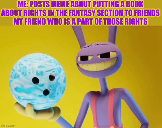 You get the bowling ball | ME: POSTS MEME ABOUT PUTTING A BOOK ABOUT RIGHTS IN THE FANTASY SECTION TO FRIENDS
MY FRIEND WHO IS A PART OF THOSE RIGHTS | image tagged in the amazing digital circus jax holding a bowling ball | made w/ Imgflip meme maker