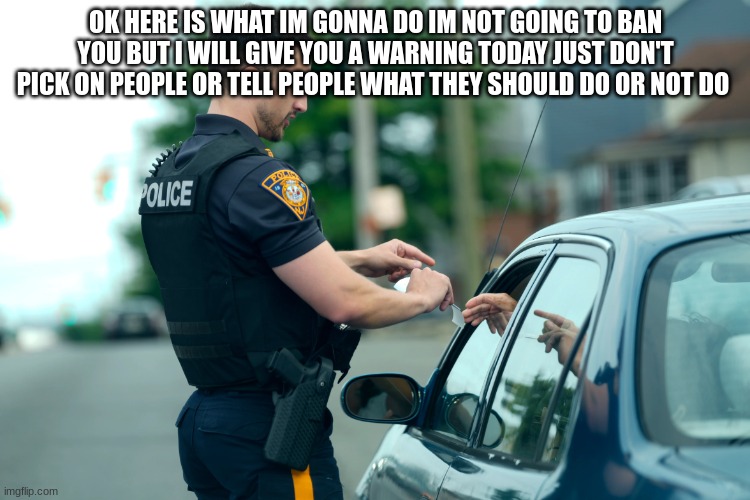 police | OK HERE IS WHAT IM GONNA DO IM NOT GOING TO BAN YOU BUT I WILL GIVE YOU A WARNING TODAY JUST DON'T PICK ON PEOPLE OR TELL PEOPLE WHAT THEY SHOULD DO OR NOT DO | image tagged in police | made w/ Imgflip meme maker