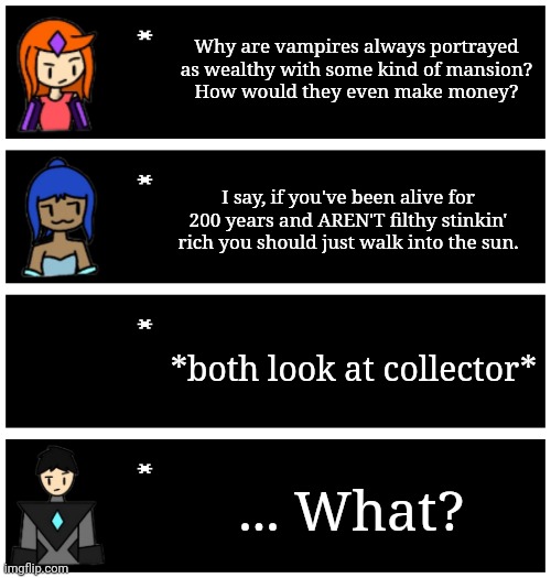 Collector's wealth isn't in currency, but instead the sheer amount of loot he has. | Why are vampires always portrayed as wealthy with some kind of mansion?
How would they even make money? I say, if you've been alive for 200 years and AREN'T filthy stinkin' rich you should just walk into the sun. *both look at collector*; ... What? | image tagged in 4 undertale textboxes | made w/ Imgflip meme maker