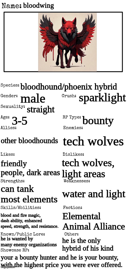 animal OCs recommended, but all OCs welcome! (credit to an AI generator that i forgot the name of) | bloodwing; bloodhound/phoenix hybrid; sparklight; male; straight; 3-5; bounty; other bloodhounds; tech wolves; friendly people, dark areas; tech wolves, light areas; water and light; can tank most elements; blood and fire magic, dash ability, enhanced speed, strength, and resistance. Elemental Animal Alliance; he is wanted by many enemy organizations; he is the only hybrid of his kind; your a bounty hunter and he is your bounty, with the highest price you were ever offered. | image tagged in new oc showcase for rp stream | made w/ Imgflip meme maker