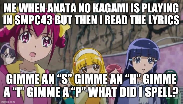 This is why you never read the English lyrics | ME WHEN ANATA NO KAGAMI IS PLAYING IN SMPC43 BUT THEN I READ THE LYRICS; GIMME AN “S” GIMME AN “H” GIMME A “I” GIMME A “P” WHAT DID I SPELL? | image tagged in smile precure,precure,glitter force | made w/ Imgflip meme maker