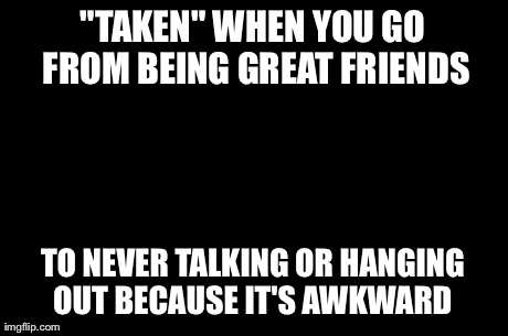First World Problems | "TAKEN" WHEN YOU GO FROM BEING GREAT FRIENDS TO NEVER TALKING OR HANGING OUT BECAUSE IT'S AWKWARD | image tagged in memes,first world problems | made w/ Imgflip meme maker
