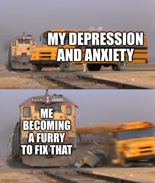 hehehe | MY DEPRESSION AND ANXIETY; ME BECOMING A FURRY TO FIX THAT | image tagged in a train hitting a school bus | made w/ Imgflip meme maker