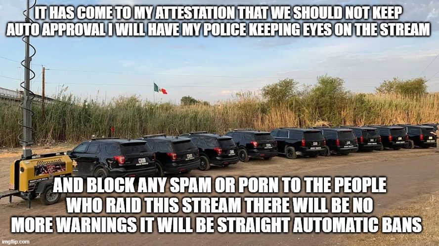 IT HAS COME TO MY ATTESTATION THAT WE SHOULD NOT KEEP  AUTO APPROVAL I WILL HAVE MY POLICE KEEPING EYES ON THE STREAM; AND BLOCK ANY SPAM OR PORN TO THE PEOPLE WHO RAID THIS STREAM THERE WILL BE NO MORE WARNINGS IT WILL BE STRAIGHT AUTOMATIC BANS | made w/ Imgflip meme maker