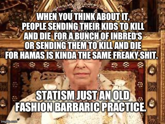 Queen of England | WHEN YOU THINK ABOUT IT, PEOPLE SENDING THEIR KIDS TO KILL AND DIE  FOR A BUNCH OF INBRED‘S OR SENDING THEM TO KILL AND DIE FOR HAMAS IS KINDA THE SAME FREAKY SHIT. STATISM JUST AN OLD FASHION BARBARIC PRACTICE. | image tagged in queen of england | made w/ Imgflip meme maker