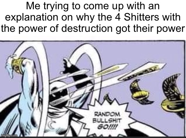 RANDOM BULLSHIT GO! | Me trying to come up with an explanation on why the 4 Shitters with the power of destruction got their power | image tagged in random bullshit go | made w/ Imgflip meme maker