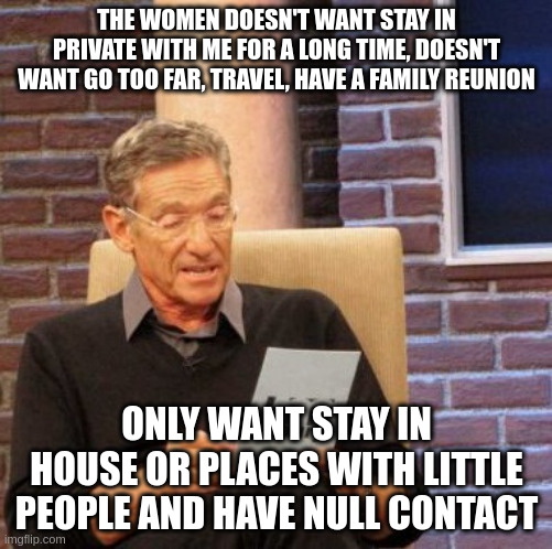 fake relationship | THE WOMEN DOESN'T WANT STAY IN PRIVATE WITH ME FOR A LONG TIME, DOESN'T WANT GO TOO FAR, TRAVEL, HAVE A FAMILY REUNION; ONLY WANT STAY IN HOUSE OR PLACES WITH LITTLE PEOPLE AND HAVE NULL CONTACT | image tagged in memes,maury lie detector | made w/ Imgflip meme maker