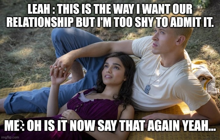 Relationship | LEAH : THIS IS THE WAY I WANT OUR RELATIONSHIP BUT I'M TOO SHY TO ADMIT IT. ME : OH IS IT NOW SAY THAT AGAIN YEAH... | image tagged in relationship | made w/ Imgflip meme maker