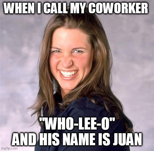 When I call my coworker "who-lee-O" and his name is Juan | WHEN I CALL MY COWORKER; "WHO-LEE-O" AND HIS NAME IS JUAN | image tagged in stephanie mcmahon,funny,misspelled,please forgive me,karen | made w/ Imgflip meme maker