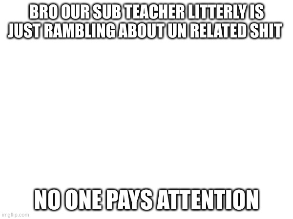 BRO OUR SUB TEACHER LITTERLY IS JUST RAMBLING ABOUT UN RELATED SHIT; NO ONE PAYS ATTENTION | made w/ Imgflip meme maker
