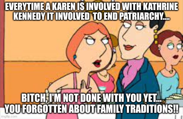 Lois Vs Karens | EVERYTIME A KAREN IS INVOLVED WITH KATHRINE KENNEDY IT INVOLVED  TO END PATRIARCHY.... BITCH, I'M NOT DONE WITH YOU YET... YOU FORGOTTEN ABOUT FAMILY TRADITIONS!! | image tagged in lois griffin family guy,karens,patriarcy,kathleen kennedy | made w/ Imgflip meme maker