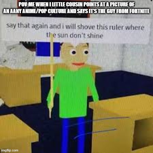 HAHAHA SAY THAT FUNNY SHIT AGAIN | POV:ME WHEN I LITTLE COUSIN POINTS AT A PICTURE OF AN AANY ANIME/POP CULTURE AND SAYS IT'S THE GUY FROM FORTNITE | image tagged in say that again and ill shove this ruler where the sun dont shine | made w/ Imgflip meme maker