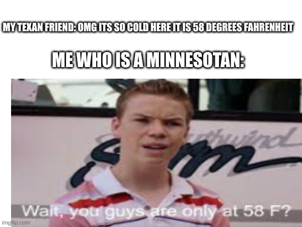 I am Minnesotan ( Us Minnesotans suffered way worse winters) | MY TEXAN FRIEND: OMG ITS SO COLD HERE IT IS 58 DEGREES FAHRENHEIT; ME WHO IS A MINNESOTAN: | image tagged in fun | made w/ Imgflip meme maker
