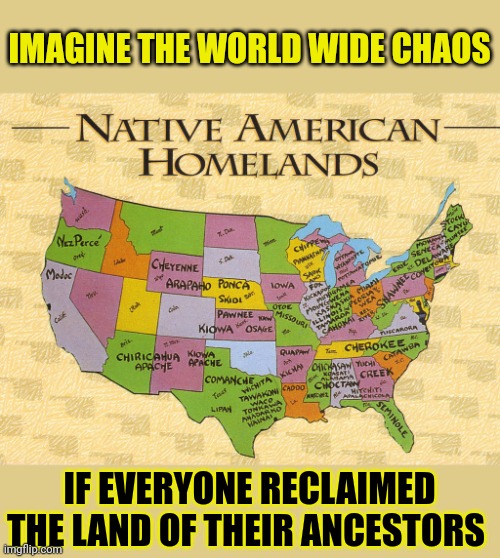 How would people react if you reclaimed the land of your ancestors? | IMAGINE THE WORLD WIDE CHAOS; IF EVERYONE RECLAIMED THE LAND OF THEIR ANCESTORS | image tagged in heritage,native americans,reclaim,birthright,israel,jews | made w/ Imgflip meme maker