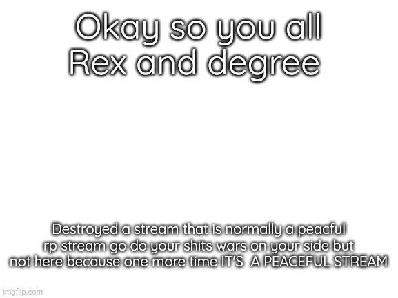 Wars roles are only for RP | Okay so you all
Rex and degree; Destroyed a stream that is normally a peacful rp stream go do your shits wars on your side but not here because one more time IT'S  A PEACEFUL STREAM | image tagged in blank white template | made w/ Imgflip meme maker