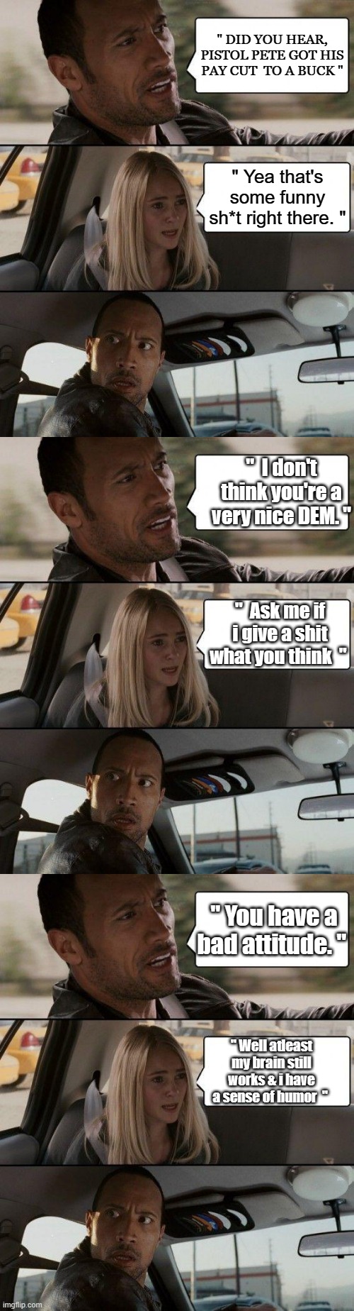 Humorless demrats, don't worry Soros will pay him. HEs a fine NWO younger leader | " DID YOU HEAR, PISTOL PETE GOT HIS PAY CUT  TO A BUCK "; " Yea that's some funny sh*t right there. "; "  I don't think you're a very nice DEM. "; "  Ask me if i give a shit what you think  "; " You have a bad attitude. "; " Well atleast my brain still works & i have a sense of humor  " | image tagged in democrats,psychopaths and serial killers | made w/ Imgflip meme maker