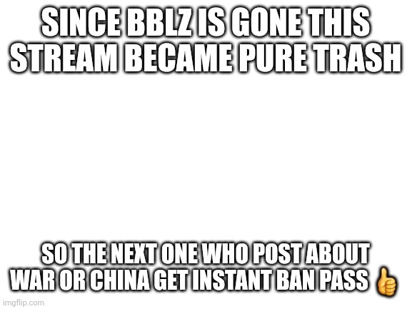 Blank White Template | SINCE BBLZ IS GONE THIS STREAM BECAME PURE TRASH; SO THE NEXT ONE WHO POST ABOUT WAR OR CHINA GET INSTANT BAN PASS 👍 | image tagged in blank white template | made w/ Imgflip meme maker