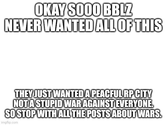Blank White Template | OKAY SOOO BBLZ NEVER WANTED ALL OF THIS; THEY JUST WANTED A PEACFUL RP CITY
NOT A STUPID WAR AGAINST EVERYONE.
SO STOP WITH ALL THE POSTS ABOUT WARS. | image tagged in blank white template | made w/ Imgflip meme maker