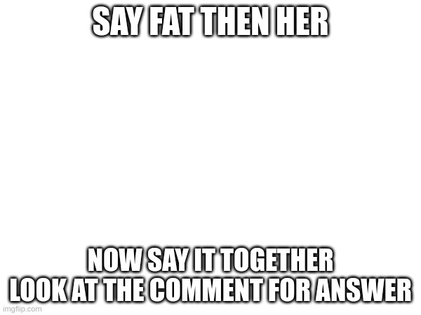It is so weird | SAY FAT THEN HER; NOW SAY IT TOGETHER
LOOK AT THE COMMENT FOR ANSWER | image tagged in 83,page 83 | made w/ Imgflip meme maker