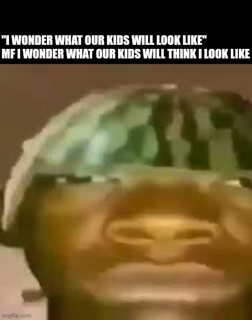 shitpost | "I WONDER WHAT OUR KIDS WILL LOOK LIKE"
MF I WONDER WHAT OUR KIDS WILL THINK I LOOK LIKE | image tagged in shitpost | made w/ Imgflip meme maker
