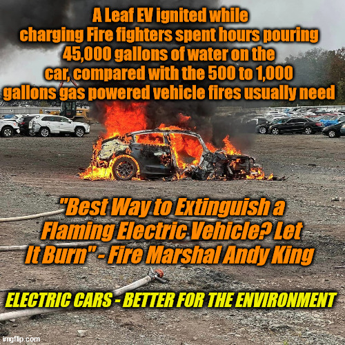 A Leaf EV ignited while charging Fire fighters spent hours pouring 45,000 gallons of water on the car, compared with the 500 to 1,000 gallons gas powered vehicle fires usually need; "Best Way to Extinguish a Flaming Electric Vehicle? Let It Burn" - Fire Marshal Andy King; ELECTRIC CARS - BETTER FOR THE ENVIRONMENT | image tagged in liberal logic,dems | made w/ Imgflip meme maker