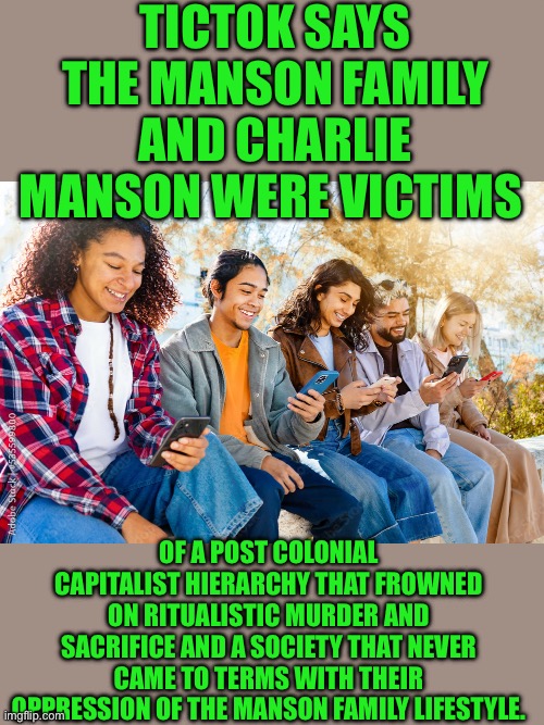 Yep | TICTOK SAYS THE MANSON FAMILY AND CHARLIE MANSON WERE VICTIMS; OF A POST COLONIAL CAPITALIST HIERARCHY THAT FROWNED ON RITUALISTIC MURDER AND SACRIFICE AND A SOCIETY THAT NEVER CAME TO TERMS WITH THEIR OPPRESSION OF THE MANSON FAMILY LIFESTYLE. | image tagged in democrats,utes,progressives | made w/ Imgflip meme maker