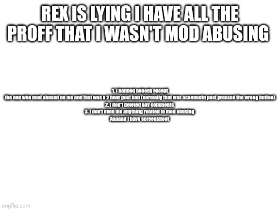 Blank White Template | 1. I banned nobody except the one who mod abused on me and that was a 2 hour post ban (normally that was acommetn post pressed the wrong button)

2. I don't deleted any comments 

3. I don't even did anything related to mod abusing 

Aaaand I have screenshoot; REX IS LYING I HAVE ALL THE PROFF THAT I WASN'T MOD ABUSING | image tagged in blank white template | made w/ Imgflip meme maker