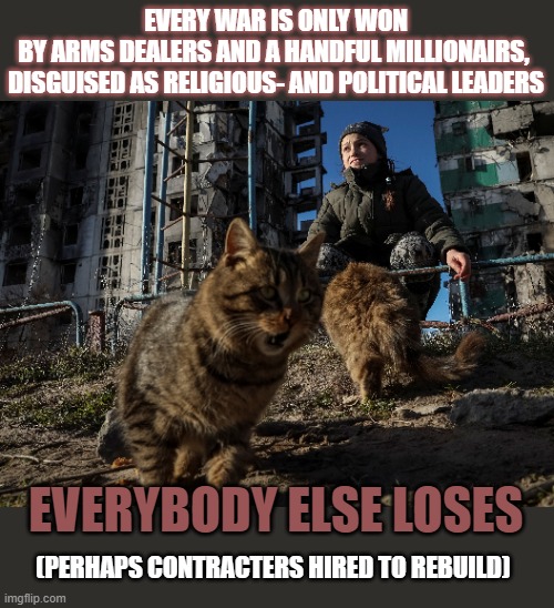 Who are the real winners in every war? | EVERY WAR IS ONLY WON
BY ARMS DEALERS AND A HANDFUL MILLIONAIRS, 
DISGUISED AS RELIGIOUS- AND POLITICAL LEADERS; EVERYBODY ELSE LOSES; (PERHAPS CONTRACTERS HIRED TO REBUILD) | image tagged in war,russo-ukrainian war,israel,palestine,ukrainian | made w/ Imgflip meme maker