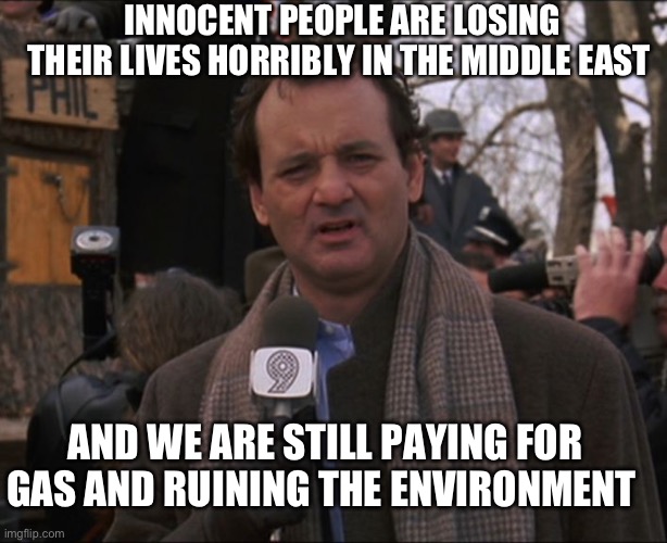 Bill Murray Groundhog Day | INNOCENT PEOPLE ARE LOSING THEIR LIVES HORRIBLY IN THE MIDDLE EAST AND WE ARE STILL PAYING FOR GAS AND RUINING THE ENVIRONMENT | image tagged in bill murray groundhog day | made w/ Imgflip meme maker