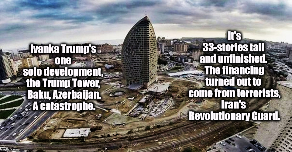 Surprise, another Trump disaster! | It's 33-stories tall 
and unfinished. 
The financing turned out to 
come from terrorists,
Iran's 
Revolutionary Guard. Ivanka Trump's 
one 
solo development, 
the Trump Tower, 
Baku, Azerbaijan.
A catastrophe. | image tagged in trump,ivanka trump,disaster,catastrophe,terrorists,money | made w/ Imgflip meme maker