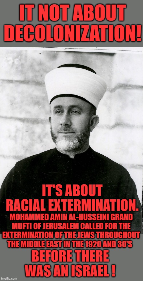 Yep been going on for a long time | IT NOT ABOUT DECOLONIZATION! IT'S ABOUT RACIAL EXTERMINATION. MOHAMMED AMIN AL-HUSSEINI GRAND MUFTI OF JERUSALEM CALLED FOR THE EXTERMINATION OF THE JEWS THROUGHOUT THE MIDDLE EAST IN THE 1920 AND 30'S; BEFORE THERE WAS AN ISRAEL ! | image tagged in democrats,hamas homies | made w/ Imgflip meme maker