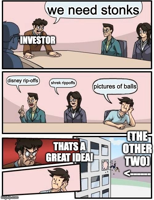Boardroom Meeting Suggestion | we need stonks; INVESTOR; disney rip-offs; shrek rippoffs; pictures of balls; (THE OTHER TWO)
<------; THATS A GREAT IDEA! | image tagged in memes,boardroom meeting suggestion | made w/ Imgflip meme maker