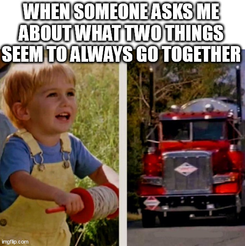 when someone asks me about what two things seem to always go together (not coffee and cream) | WHEN SOMEONE ASKS ME ABOUT WHAT TWO THINGS SEEM TO ALWAYS GO TOGETHER | image tagged in stephen king,funny,dark humor,pet cemetary,trucks | made w/ Imgflip meme maker