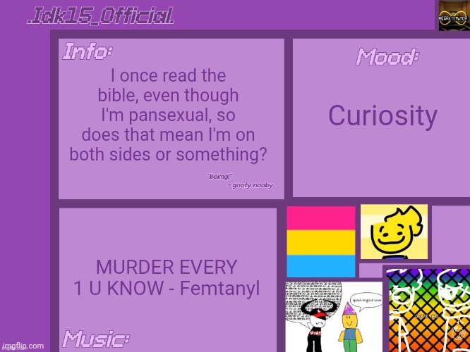 Just curious | I once read the bible, even though I'm pansexual, so does that mean I'm on both sides or something? Curiosity; MURDER EVERY 1 U KNOW - Femtanyl | image tagged in idk15_official 's announcement template thx aelish_theundead | made w/ Imgflip meme maker