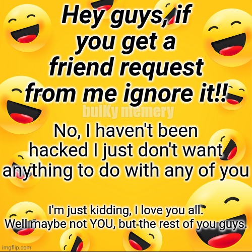 Friend request | Hey guys, if you get a friend request from me ignore it!! No, I haven't been hacked I just don't want anything to do with any of you; bulKy memery; I'm just kidding, I love you all. Well maybe not YOU, but the rest of you guys. | image tagged in friend request | made w/ Imgflip meme maker