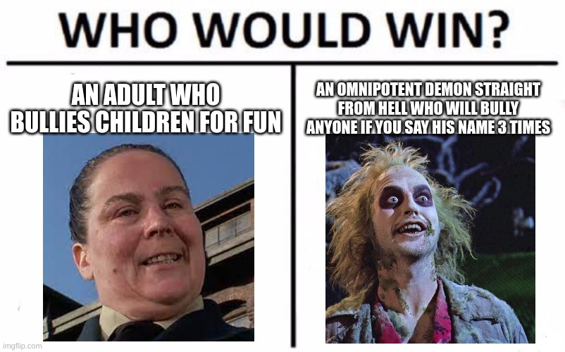 In my opinion, the trunchbull would win. | AN ADULT WHO BULLIES CHILDREN FOR FUN; AN OMNIPOTENT DEMON STRAIGHT FROM HELL WHO WILL BULLY ANYONE IF YOU SAY HIS NAME 3 TIMES | image tagged in memes,who would win | made w/ Imgflip meme maker