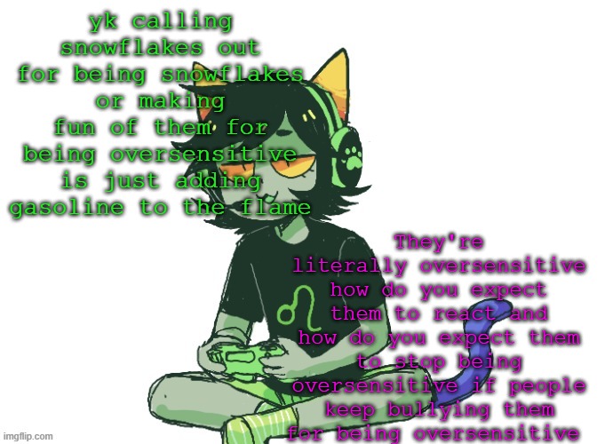 Nepeta gaming | They're literally oversensitive how do you expect them to react and how do you expect them to stop being oversensitive if people keep bullying them for being oversensitive; yk calling snowflakes out for being snowflakes or making fun of them for being oversensitive is just adding gasoline to the flame | image tagged in nepeta gaming | made w/ Imgflip meme maker