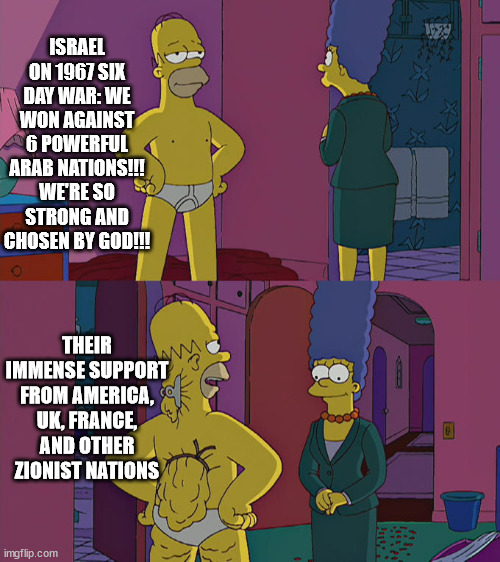 they try to act all high and mighty | ISRAEL ON 1967 SIX DAY WAR: WE WON AGAINST 6 POWERFUL ARAB NATIONS!!! WE'RE SO STRONG AND CHOSEN BY GOD!!! THEIR IMMENSE SUPPORT FROM AMERICA, UK, FRANCE, AND OTHER ZIONIST NATIONS | image tagged in homer simpson's back fat | made w/ Imgflip meme maker
