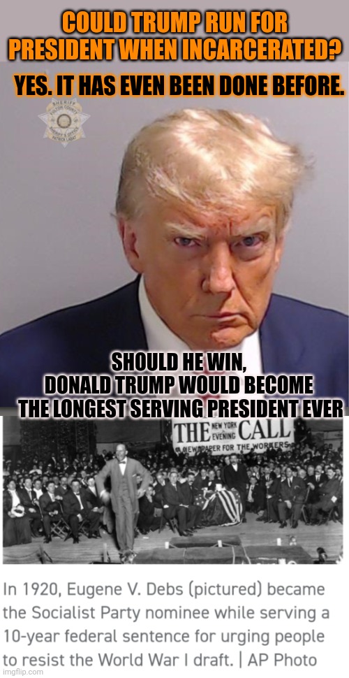 Donald Trump could become the longest serving president ever | COULD TRUMP RUN FOR PRESIDENT WHEN INCARCERATED? YES. IT HAS EVEN BEEN DONE BEFORE. SHOULD HE WIN, 
DONALD TRUMP WOULD BECOME 
THE LONGEST SERVING PRESIDENT EVER | image tagged in donald trump,president,elections,jail | made w/ Imgflip meme maker