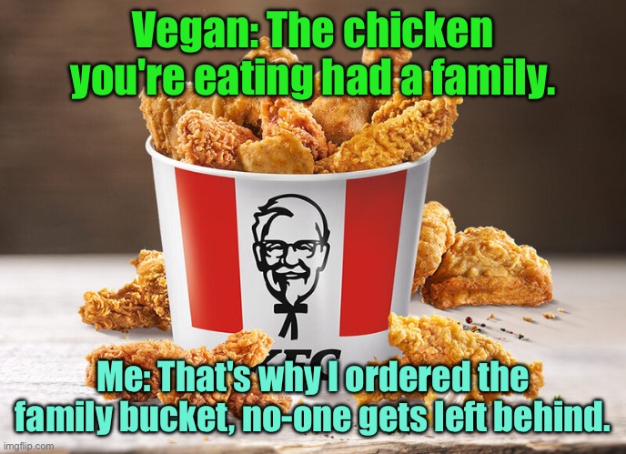 Vegans on meat | Vegan: The chicken you're eating had a family. Me: That's why I ordered the family bucket, no-one gets left behind. | image tagged in chicken your eating,had family,i got the bucket,no one is left behind,vegans | made w/ Imgflip meme maker