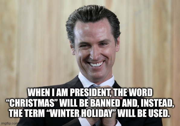 Scheming Gavin Newsom  | WHEN I AM PRESIDENT, THE WORD “CHRISTMAS” WILL BE BANNED AND, INSTEAD, THE TERM “WINTER HOLIDAY” WILL BE USED. | image tagged in scheming gavin newsom | made w/ Imgflip meme maker