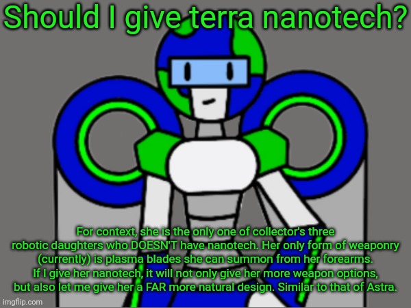 Should I give terra nanotech? For context, she is the only one of collector's three robotic daughters who DOESN'T have nanotech. Her only form of weaponry (currently) is plasma blades she can summon from her forearms. If I give her nanotech, it will not only give her more weapon options, but also let me give her a FAR more natural design. Similar to that of Astra. | made w/ Imgflip meme maker