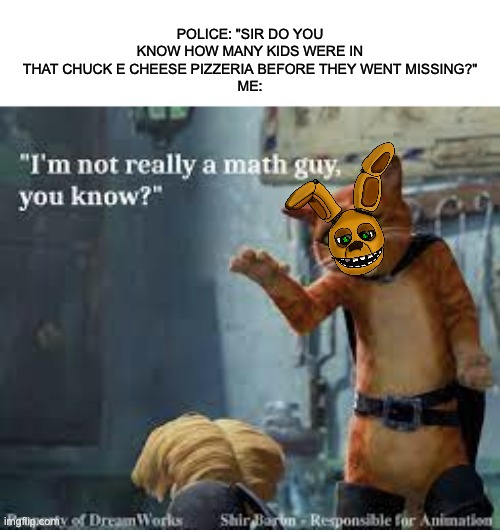 yep.... | POLICE: "SIR DO YOU KNOW HOW MANY KIDS WERE IN THAT CHUCK E CHEESE PIZZERIA BEFORE THEY WENT MISSING?"
ME: | image tagged in wait what,fnaf | made w/ Imgflip meme maker