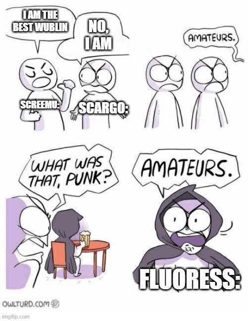 Amateurs | I AM THE BEST WUBLIN; NO, I AM; SCREEMU:; SCARGO:; FLUORESS: | image tagged in amateurs | made w/ Imgflip meme maker