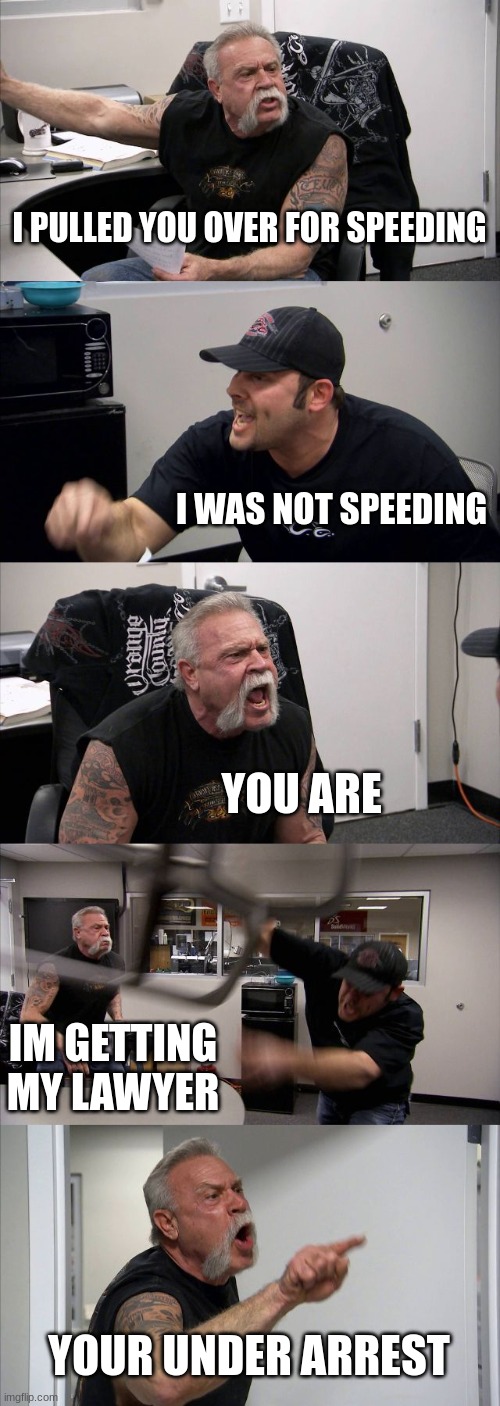 American Chopper Argument | I PULLED YOU OVER FOR SPEEDING; I WAS NOT SPEEDING; YOU ARE; IM GETTING MY LAWYER; YOUR UNDER ARREST | image tagged in memes,american chopper argument | made w/ Imgflip meme maker