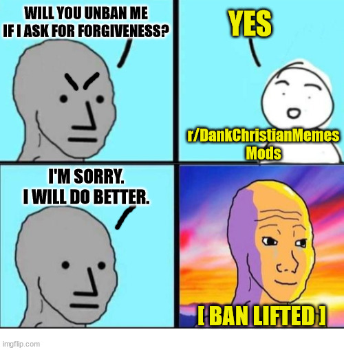 It really is that easy | WILL YOU UNBAN ME IF I ASK FOR FORGIVENESS? YES; r/DankChristianMemes Mods; I'M SORRY.
I WILL DO BETTER. [ BAN LIFTED ] | image tagged in forgiveness,dank,christian,memes,ar/dankchristianmemes | made w/ Imgflip meme maker