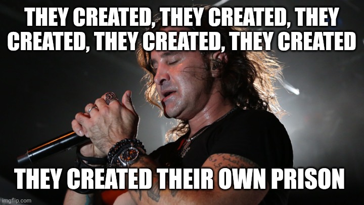 Creed | THEY CREATED, THEY CREATED, THEY CREATED, THEY CREATED, THEY CREATED THEY CREATED THEIR OWN PRISON | image tagged in creed | made w/ Imgflip meme maker