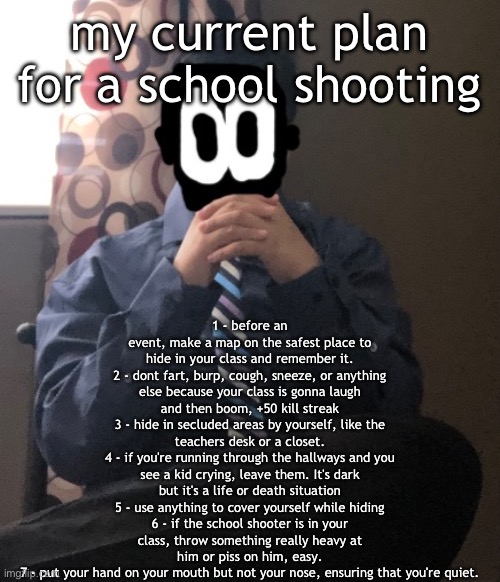 delted but he's badass | 1 - before an event, make a map on the safest place to hide in your class and remember it.
2 - dont fart, burp, cough, sneeze, or anything else because your class is gonna laugh and then boom, +50 kill streak
3 - hide in secluded areas by yourself, like the teachers desk or a closet.
4 - if you're running through the hallways and you see a kid crying, leave them. It's dark but it's a life or death situation
5 - use anything to cover yourself while hiding
6 - if the school shooter is in your class, throw something really heavy at him or piss on him, easy.
7 - put your hand on your mouth but not your nose, ensuring that you're quiet. my current plan for a school shooting | image tagged in delted but he's badass | made w/ Imgflip meme maker