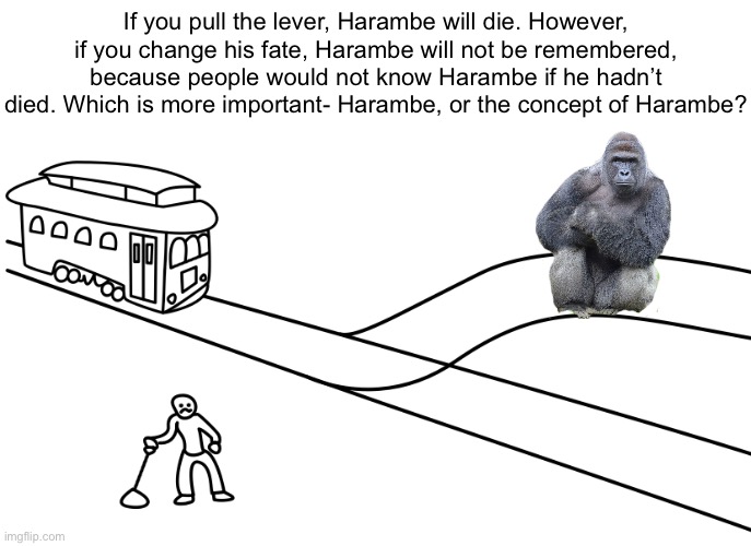 idk | If you pull the lever, Harambe will die. However, if you change his fate, Harambe will not be remembered, because people would not know Harambe if he hadn’t died. Which is more important- Harambe, or the concept of Harambe? | image tagged in trolley problem maker | made w/ Imgflip meme maker